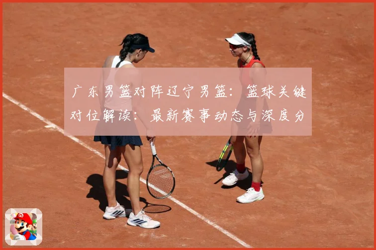 广东男篮对阵辽宁男篮：篮球关键对位解读：最新赛事动态与深度分析