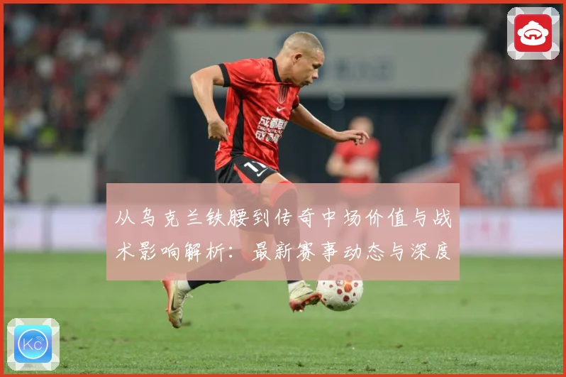 从乌克兰铁腰到传奇中场价值与战术影响解析：最新赛事动态与深度分析