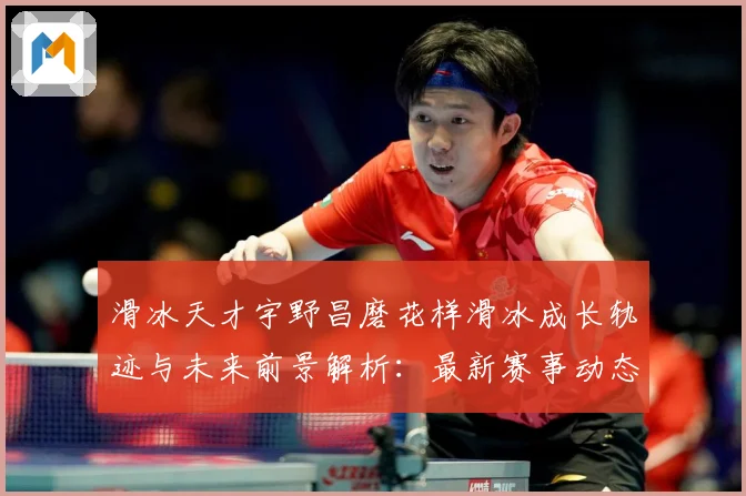 滑冰天才宇野昌磨花样滑冰成长轨迹与未来前景解析：最新赛事动态与深度分析