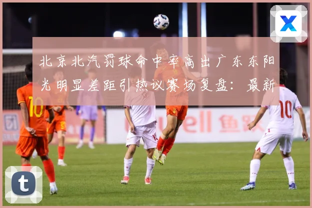 北京北汽罚球命中率高出广东东阳光明显差距引热议赛场复盘：最新赛事动态与深度分析
