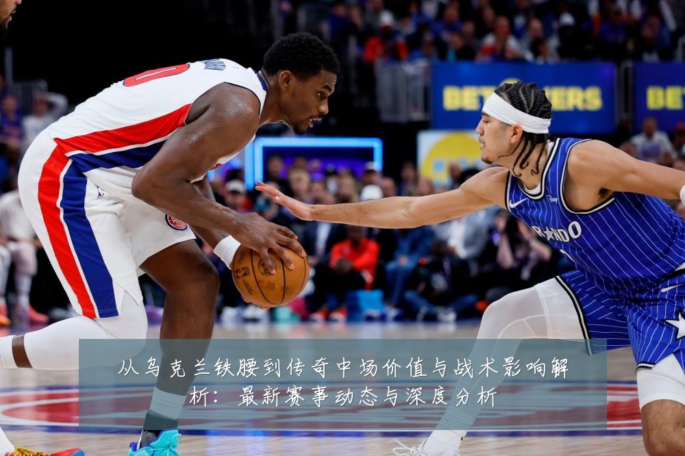 从乌克兰铁腰到传奇中场价值与战术影响解析：最新赛事动态与深度分析