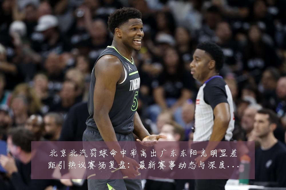 北京北汽罚球命中率高出广东东阳光明显差距引热议赛场复盘:最新赛事动态与深度分析