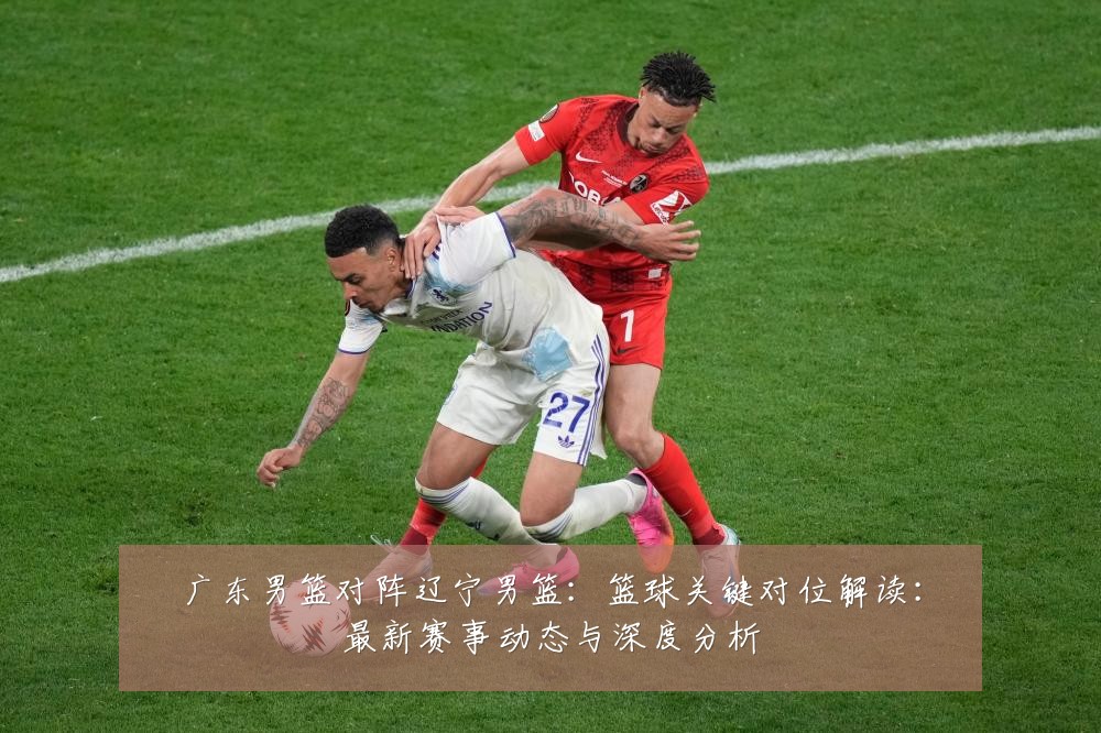 广东男篮对阵辽宁男篮:篮球关键对位解读:最新赛事动态与深度分析