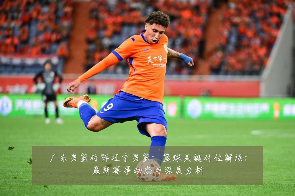 广东男篮对阵辽宁男篮:篮球关键对位解读:最新赛事动态与深度分析
